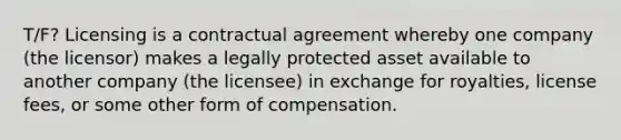 T/F? Licensing is a contractual agreement whereby one company (the licensor) makes a legally protected asset available to another company (the licensee) in exchange for royalties, license fees, or some other form of compensation.