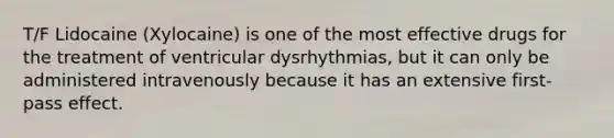 T/F Lidocaine (Xylocaine) is one of the most effective drugs for the treatment of ventricular dysrhythmias, but it can only be administered intravenously because it has an extensive first-pass effect.