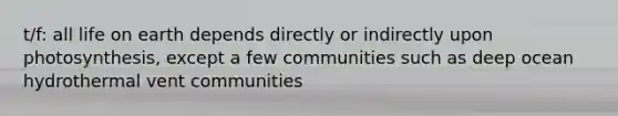 t/f: all life on earth depends directly or indirectly upon photosynthesis, except a few communities such as deep ocean hydrothermal vent communities