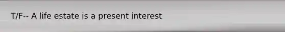 T/F-- A life estate is a present interest