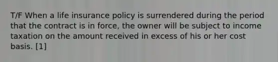 T/F When a life insurance policy is surrendered during the period that the contract is in force, the owner will be subject to income taxation on the amount received in excess of his or her cost basis. [1]