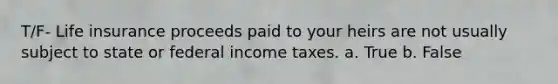 T/F- Life insurance proceeds paid to your heirs are not usually subject to state or federal income taxes. a. True b. False