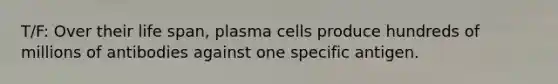 T/F: Over their life span, plasma cells produce hundreds of millions of antibodies against one specific antigen.