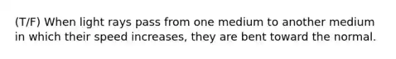 (T/F) When light rays pass from one medium to another medium in which their speed increases, they are bent toward the normal.