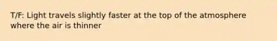 T/F: Light travels slightly faster at the top of the atmosphere where the air is thinner