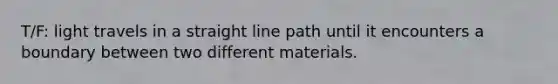 T/F: light travels in a straight line path until it encounters a boundary between two different materials.