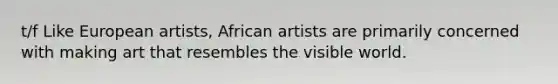 t/f Like European artists, African artists are primarily concerned with making art that resembles the visible world.