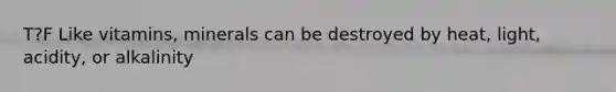 T?F Like vitamins, minerals can be destroyed by heat, light, acidity, or alkalinity