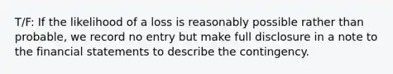 T/F: If the likelihood of a loss is reasonably possible rather than probable, we record no entry but make full disclosure in a note to the financial statements to describe the contingency.