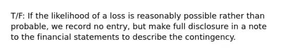 T/F: If the likelihood of a loss is reasonably possible rather than probable, we record no entry, but make full disclosure in a note to the financial statements to describe the contingency.