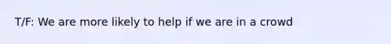 T/F: We are more likely to help if we are in a crowd