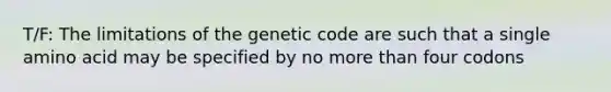 T/F: The limitations of the genetic code are such that a single amino acid may be specified by no more than four codons