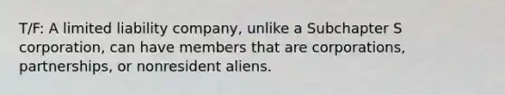 T/F: A limited liability company, unlike a Subchapter S corporation, can have members that are corporations, partnerships, or nonresident aliens.