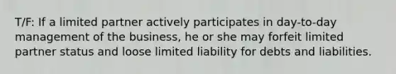 T/F: If a limited partner actively participates in day-to-day management of the business, he or she may forfeit limited partner status and loose limited liability for debts and liabilities.