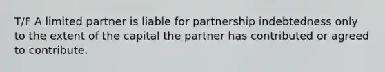 T/F A limited partner is liable for partnership indebtedness only to the extent of the capital the partner has contributed or agreed to contribute.