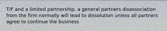 T/F and a limited partnership, a general partners disassociation from the firm normally will lead to dissolution unless all partners agree to continue the business