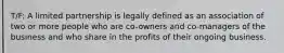 T/F: A limited partnership is legally defined as an association of two or more people who are co-owners and co-managers of the business and who share in the profits of their ongoing business.