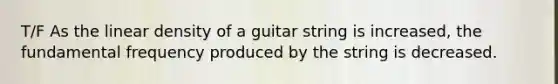 T/F As the linear density of a guitar string is increased, the fundamental frequency produced by the string is decreased.