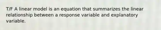 T/F A linear model is an equation that summarizes the linear relationship between a response variable and explanatory variable.