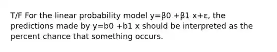 T/F For the linear probability model y=β0 +β1 x+ε, the predictions made by y=b0 +b1 x should be interpreted as the percent chance that something occurs.