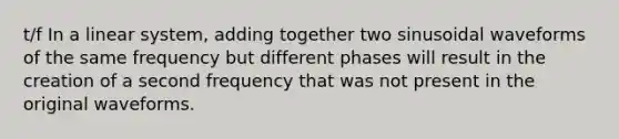 t/f In a linear system, adding together two sinusoidal waveforms of the same frequency but different phases will result in the creation of a second frequency that was not present in the original waveforms.