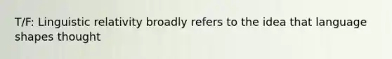 T/F: Linguistic relativity broadly refers to the idea that language shapes thought