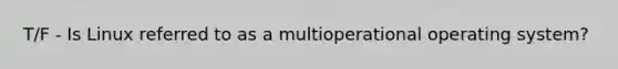 T/F - Is Linux referred to as a multioperational operating system?