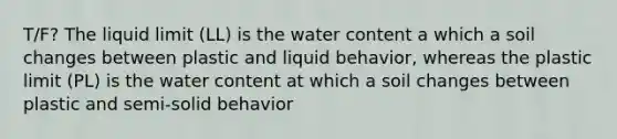 T/F? The liquid limit (LL) is the water content a which a soil changes between plastic and liquid behavior, whereas the plastic limit (PL) is the water content at which a soil changes between plastic and semi-solid behavior