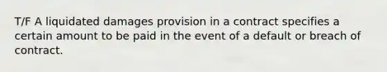 T/F A liquidated damages provision in a contract specifies a certain amount to be paid in the event of a default or breach of contract.