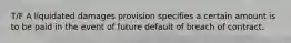 T/F A liquidated damages provision specifies a certain amount is to be paid in the event of future default of breach of contract.