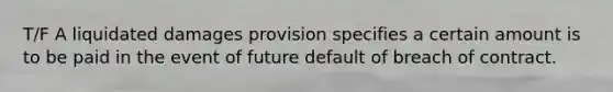 T/F A liquidated damages provision specifies a certain amount is to be paid in the event of future default of breach of contract.