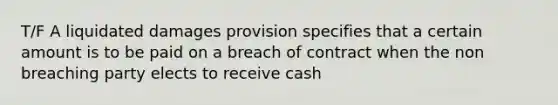 T/F A liquidated damages provision specifies that a certain amount is to be paid on a breach of contract when the non breaching party elects to receive cash