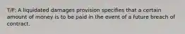 T/F: A liquidated damages provision specifies that a certain amount of money is to be paid in the event of a future breach of contract.