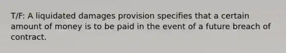 T/F: A liquidated damages provision specifies that a certain amount of money is to be paid in the event of a future breach of contract.