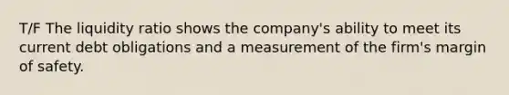 T/F The liquidity ratio shows the company's ability to meet its current debt obligations and a measurement of the firm's margin of safety.