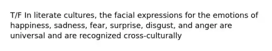 T/F In literate cultures, the facial expressions for the emotions of happiness, sadness, fear, surprise, disgust, and anger are universal and are recognized cross-culturally