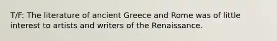 T/F: The literature of ancient Greece and Rome was of little interest to artists and writers of the Renaissance.