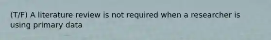 (T/F) A literature review is not required when a researcher is using primary data