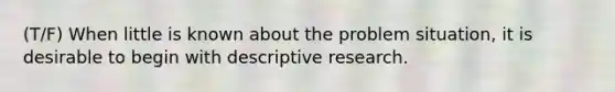 (T/F) When little is known about the problem situation, it is desirable to begin with descriptive research.