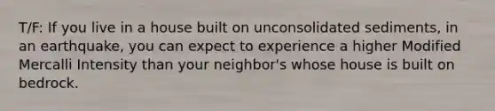 T/F: If you live in a house built on unconsolidated sediments, in an earthquake, you can expect to experience a higher Modified Mercalli Intensity than your neighbor's whose house is built on bedrock.