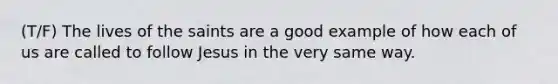 (T/F) The lives of the saints are a good example of how each of us are called to follow Jesus in the very same way.