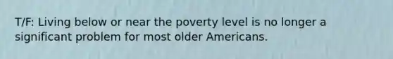 T/F: Living below or near the poverty level is no longer a significant problem for most older Americans.