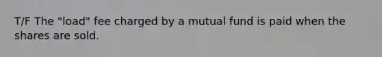 T/F The "load" fee charged by a mutual fund is paid when the shares are sold.