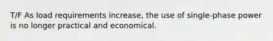 T/F As load requirements increase, the use of single-phase power is no longer practical and economical.