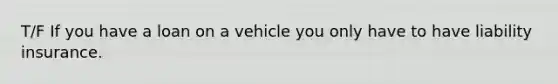 T/F If you have a loan on a vehicle you only have to have liability insurance.