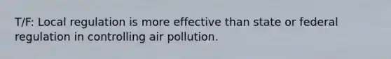 T/F: Local regulation is more effective than state or federal regulation in controlling air pollution.