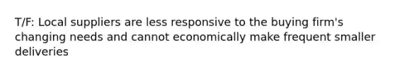 T/F: Local suppliers are less responsive to the buying firm's changing needs and cannot economically make frequent smaller deliveries