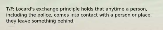 T/F: Locard's exchange principle holds that anytime a person, including the police, comes into contact with a person or place, they leave something behind.