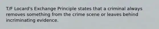 T/F Locard's Exchange Principle states that a criminal always removes something from the crime scene or leaves behind incriminating evidence.