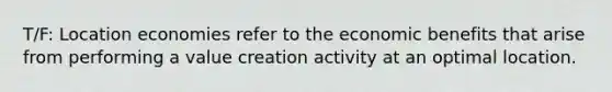 T/F: Location economies refer to the economic benefits that arise from performing a value creation activity at an optimal location.